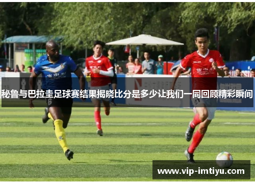 秘鲁与巴拉圭足球赛结果揭晓比分是多少让我们一同回顾精彩瞬间