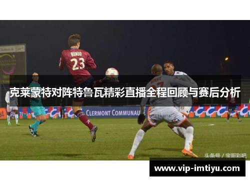 克莱蒙特对阵特鲁瓦精彩直播全程回顾与赛后分析