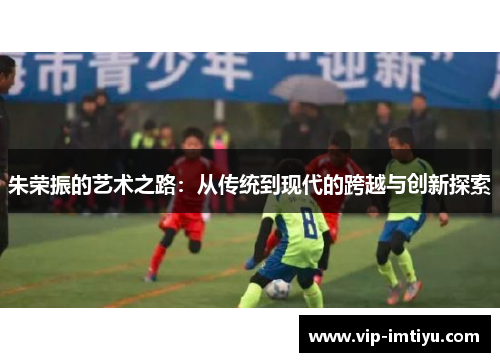 朱荣振的艺术之路：从传统到现代的跨越与创新探索